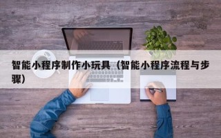余姚智能小程序制作小玩具（智能小程序流程与步骤）
