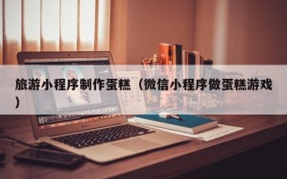 余姚旅游小程序制作蛋糕（微信小程序做蛋糕游戏）